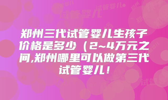 郑州三代试管婴儿生孩子价格是多少(2~4万元之间,郑州哪里可以做第三代试管婴儿!