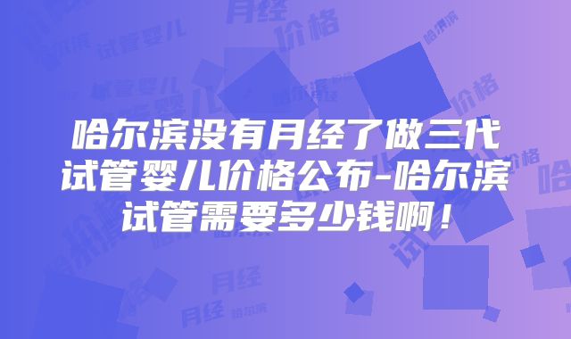 哈尔滨没有月经了做三代试管婴儿价格公布-哈尔滨试管需要多少钱啊!