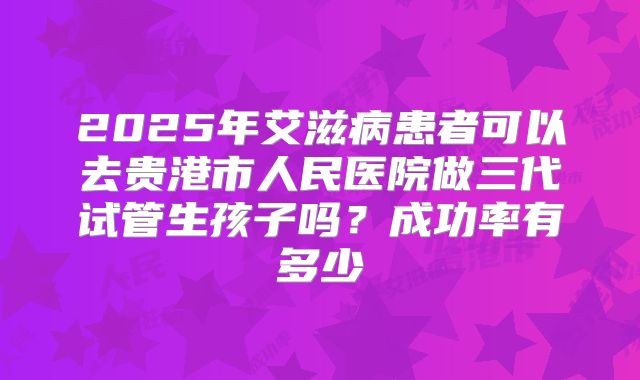 2025年艾滋病患者可以去贵港市人民医院做三代试管生孩子吗?成功率有多少