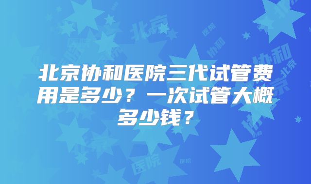 北京协和医院三代试管费用是多少？一次试管大概多少钱？