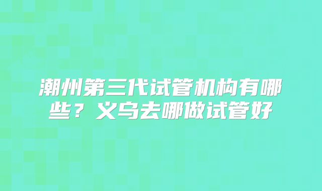 潮州第三代试管机构有哪些?义乌去哪做试管好