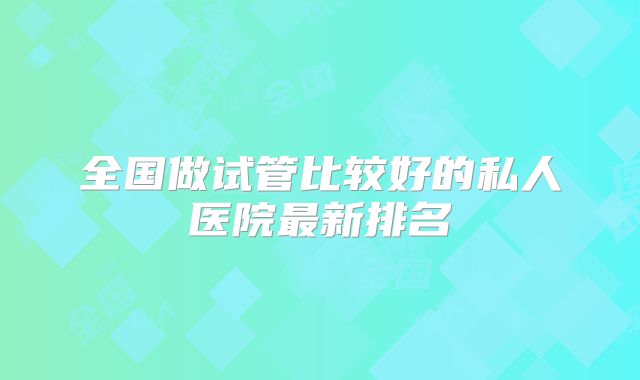 全国做试管比较好的私人医院最新排名