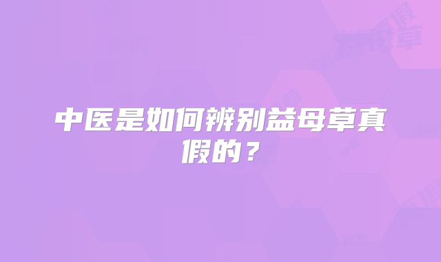 中医是如何辨别益母草真假的?