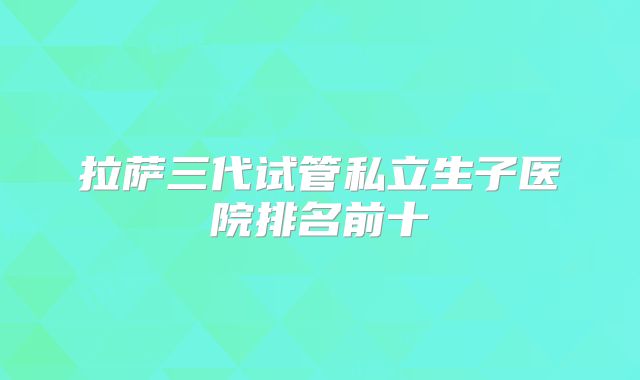 拉萨三代试管私立生子医院排名前十