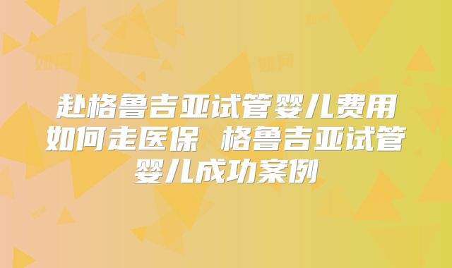 赴格鲁吉亚试管婴儿费用如何走医保 格鲁吉亚试管婴儿成功案例