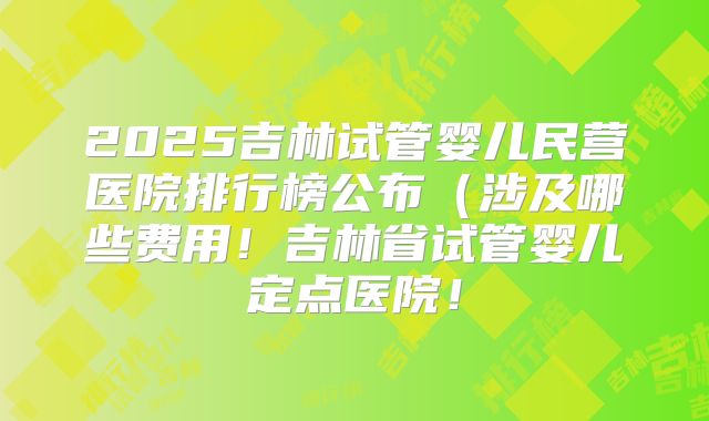 2025吉林试管婴儿民营医院排行榜公布(涉及哪些费用!吉林省试管婴儿定点医院!