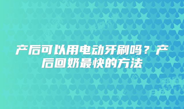 产后可以用电动牙刷吗？产后回奶最快的方法