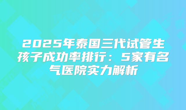 2025年泰国三代试管生孩子成功率排行:5家有名气医院实力解析
