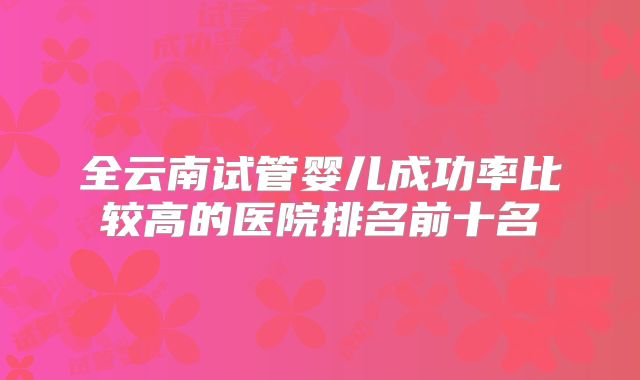 全云南试管婴儿成功率比较高的医院排名前十名