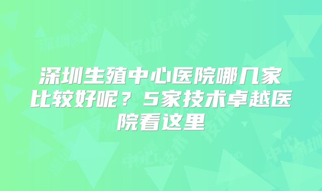 深圳生殖中心医院哪几家比较好呢？5家技术卓越医院看这里