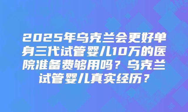 2025年乌克兰会更好单身三代试管婴儿10万的医院准备费够用吗？乌克兰试管婴儿真实经历？