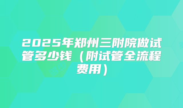 2025年郑州三附院做试管多少钱（附试管全流程费用）
