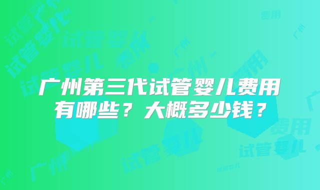 广州第三代试管婴儿费用有哪些?大概多少钱?