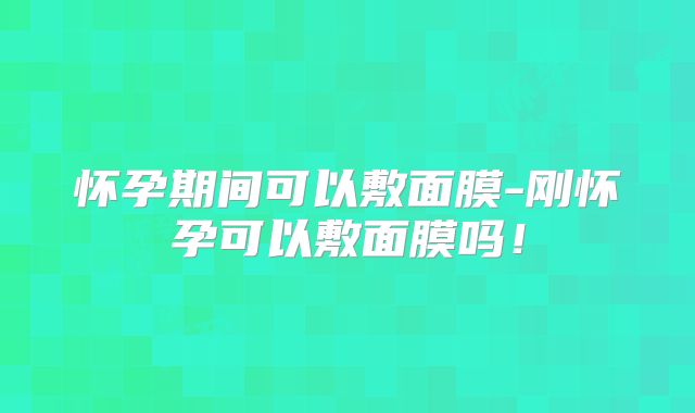 怀孕期间可以敷面膜-刚怀孕可以敷面膜吗!