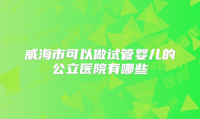威海市可以做试管婴儿的公立医院有哪些