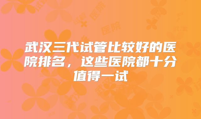 武汉三代试管比较好的医院排名,这些医院都十分值得一试