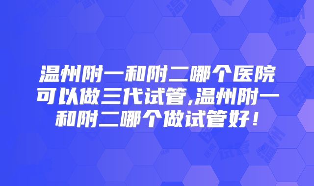 温州附一和附二哪个医院可以做三代试管,温州附一和附二哪个做试管好！