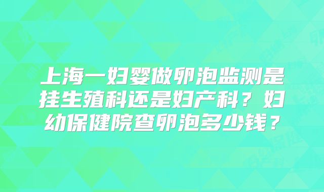 上海一妇婴做卵泡监测是挂生殖科还是妇产科？妇幼保健院查卵泡多少钱？