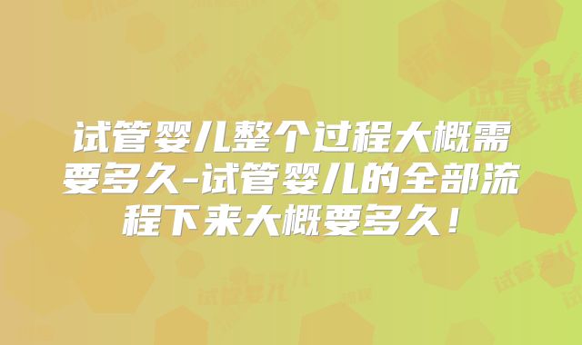 试管婴儿整个过程大概需要多久-试管婴儿的全部流程下来大概要多久！