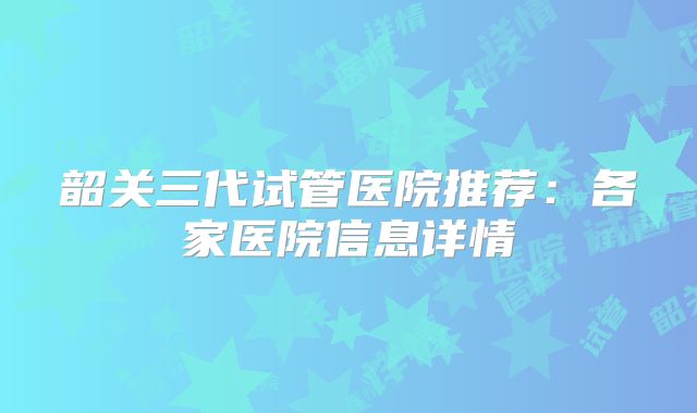 韶关三代试管医院推荐：各家医院信息详情