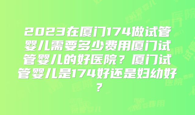 2023在厦门174做试管婴儿需要多少费用厦门试管婴儿的好医院？厦门试管婴儿是174好还是妇幼好？