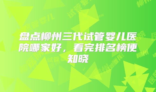 盘点柳州三代试管婴儿医院哪家好,看完排名榜便知晓