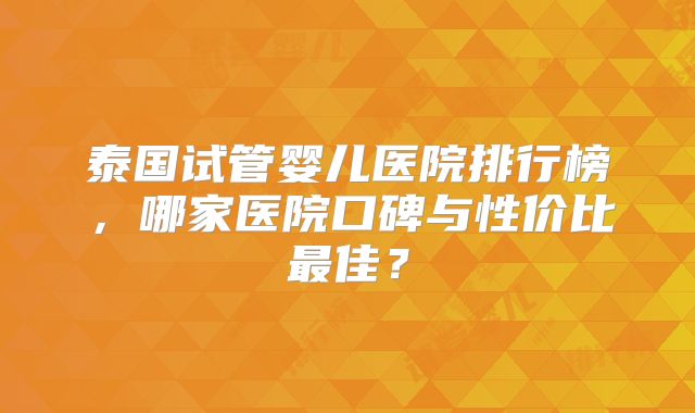 泰国试管婴儿医院排行榜，哪家医院口碑与性价比最佳？