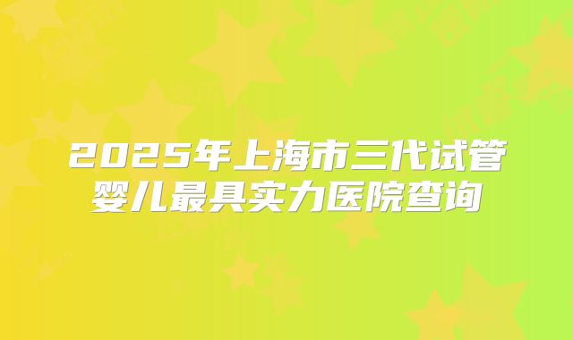 2025年上海市三代试管婴儿最具实力医院查询