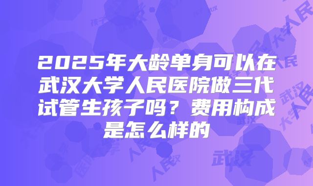 2025年大龄单身可以在武汉大学人民医院做三代试管生孩子吗？费用构成是怎么样的