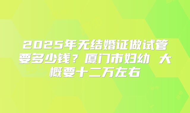 2025年无结婚证做试管要多少钱？厦门市妇幼 大概要十二万左右