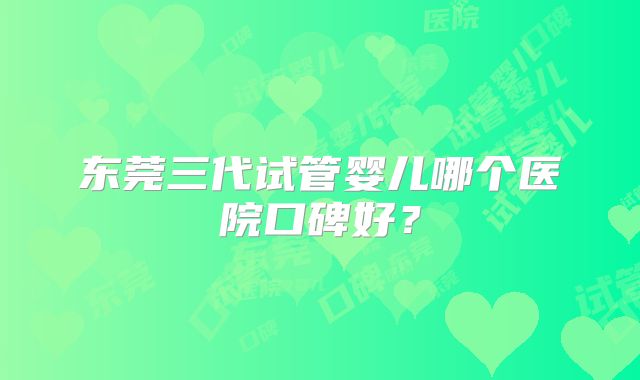 东莞三代试管婴儿哪个医院口碑好？