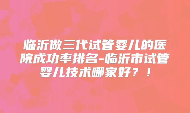 临沂做三代试管婴儿的医院成功率排名-临沂市试管婴儿技术哪家好？！