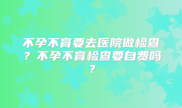 不孕不育要去医院做检查?不孕不育检查要自费吗?