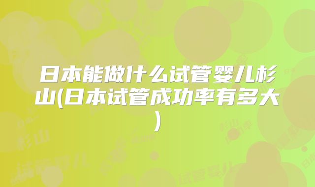 日本能做什么试管婴儿杉山(日本试管成功率有多大)