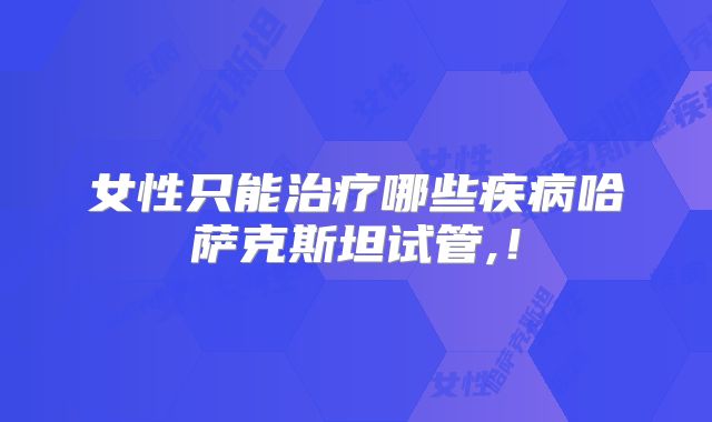 女性只能治疗哪些疾病哈萨克斯坦试管,！