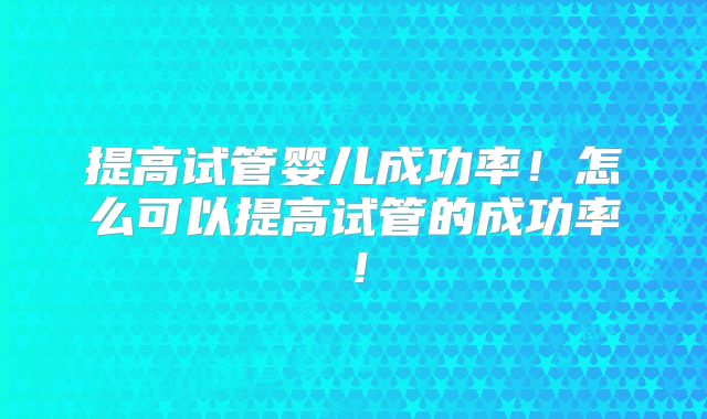 提高试管婴儿成功率!怎么可以提高试管的成功率!