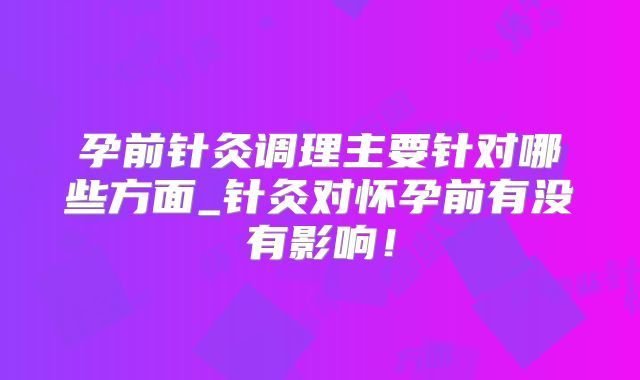 孕前针灸调理主要针对哪些方面_针灸对怀孕前有没有影响!