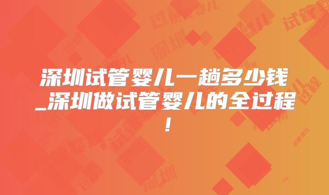 深圳试管婴儿一趟多少钱_深圳做试管婴儿的全过程！