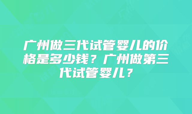 广州做三代试管婴儿的价格是多少钱?广州做第三代试管婴儿?