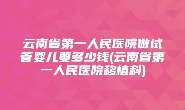 云南省第一人民医院做试管婴儿要多少钱(云南省第一人民医院移植科)