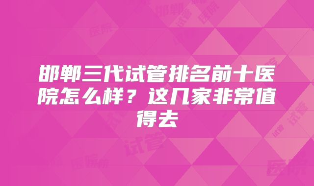 邯郸三代试管排名前十医院怎么样？这几家非常值得去