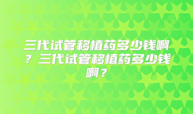 三代试管移植药多少钱啊？三代试管移植药多少钱啊？