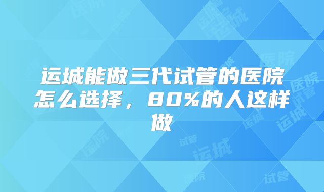 运城能做三代试管的医院怎么选择，80%的人这样做