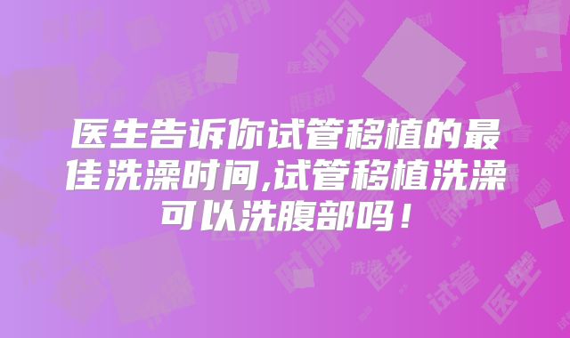 医生告诉你试管移植的最佳洗澡时间,试管移植洗澡可以洗腹部吗!