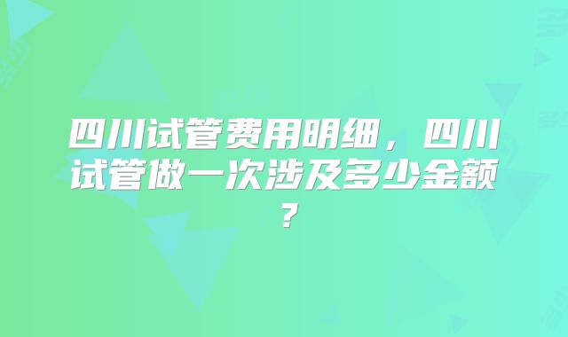 四川试管费用明细,四川试管做一次涉及多少金额?