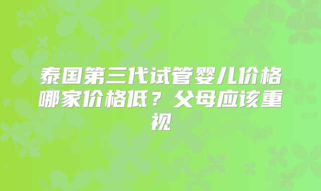 泰国第三代试管婴儿价格哪家价格低？父母应该重视