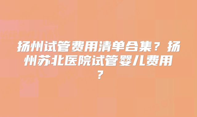 扬州试管费用清单合集？扬州苏北医院试管婴儿费用？
