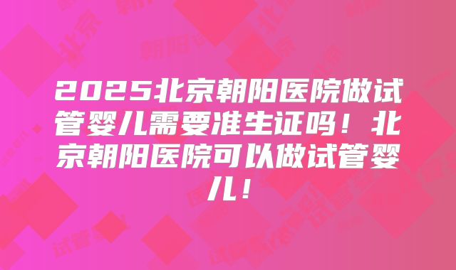 2025北京朝阳医院做试管婴儿需要准生证吗！北京朝阳医院可以做试管婴儿！