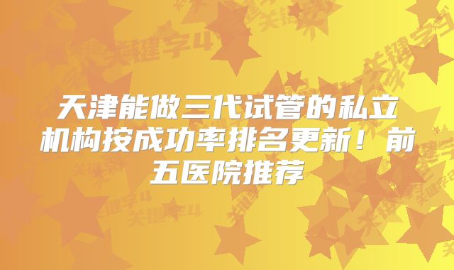 天津能做三代试管的私立机构按成功率排名更新!前五医院推荐