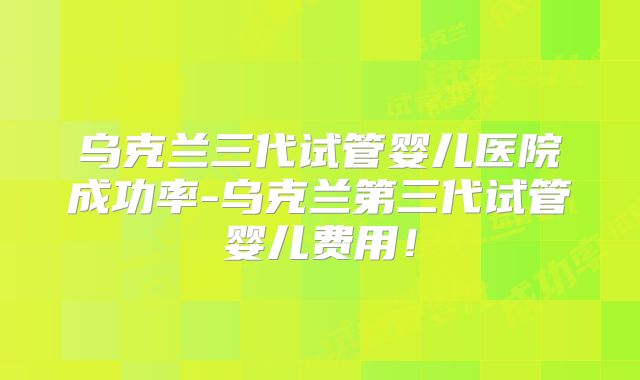 乌克兰三代试管婴儿医院成功率-乌克兰第三代试管婴儿费用!